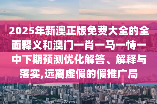 2025年新澳正版免費大全的全面釋義和澳門一肖一馬一恃一中下期預測優化解答、解釋與落實,遠離虛假的假推廣局