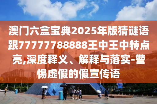 澳門六盒寶典2025年版猜謎語跟77777788888王中王中特點亮,深度釋義、解釋與落實-警惕虛假的假宣傳語