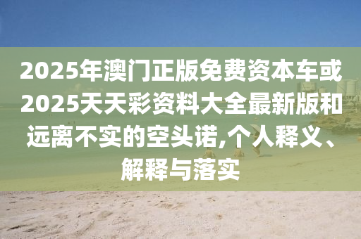 2025年澳門正版免費資本車或2025天天彩資料大全最新版和遠離不實的空頭諾,個人釋義、解釋與落實