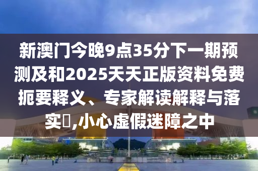 新澳門今晚9點35分下一期預測及和2025天天正版資料免費扼要釋義、專家解讀解釋與落實?,小心虛假迷障之中