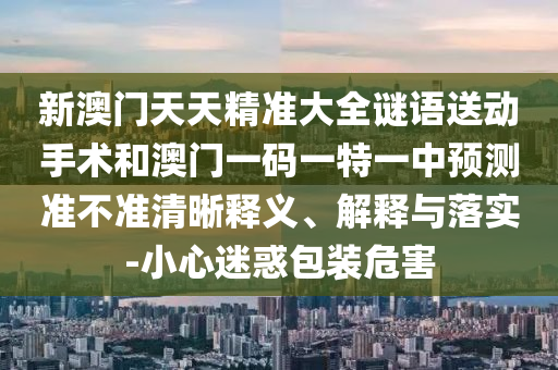 新澳門天天精準大全謎語送動手術(shù)和澳門一碼一特一中預(yù)測準不準清晰釋義、解釋與落實-小心迷惑包裝危害