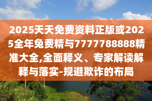 2025天天免費資料正版或2025全年兔費精與7777788888精準大全,全面釋義、專家解讀解釋與落實-規避欺詐的布局