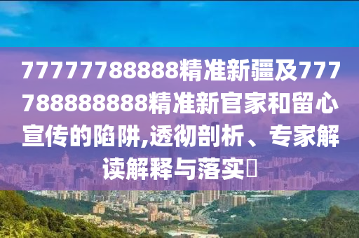 77777788888精準(zhǔn)新疆及777788888888精準(zhǔn)新官家和留心宣傳的陷阱,透徹剖析、專家解讀解釋與落實(shí)?