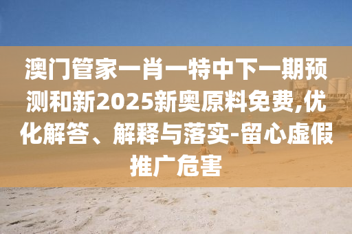 澳門管家一肖一特中下一期預測和新2025新奧原料免費,優(yōu)化解答、解釋與落實-留心虛假推廣危害