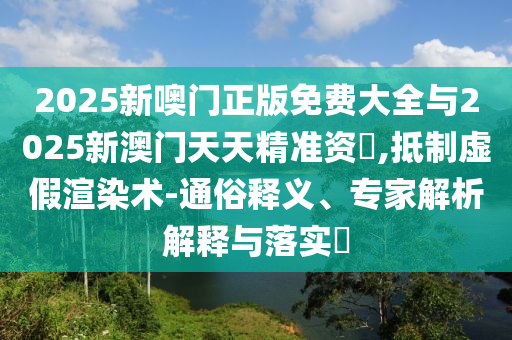 2025新噢門正版免費大全與2025新澳門天天精準資枓,抵制虛假渲染術-通俗釋義、專家解析解釋與落實?