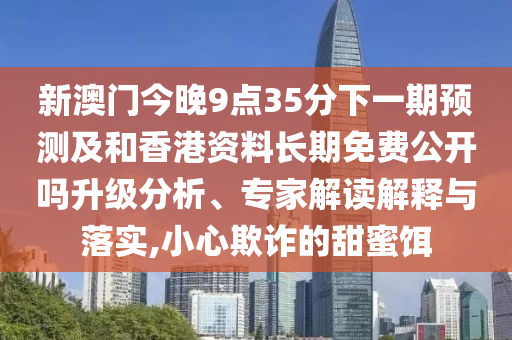 新澳門今晚9點35分下一期預測及和香港資料長期免費公開嗎升級分析、專家解讀解釋與落實,小心欺詐的甜蜜餌