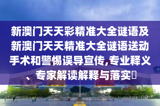 新澳門天天彩精準大全謎語及新澳門天天精準大全謎語送動手術(shù)和警惕誤導(dǎo)宣傳,專業(yè)釋義、專家解讀解釋與落實?