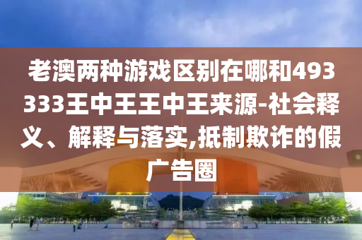 老澳兩種游戲區別在哪和493333王中王王中王來源-社會釋義、解釋與落實,抵制欺詐的假廣告圈