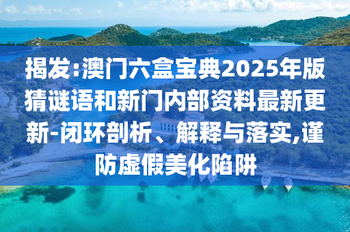 揭發(fā):澳門六盒寶典2025年版猜謎語(yǔ)和新門內(nèi)部資料最新更新-閉環(huán)剖析、解釋與落實(shí),謹(jǐn)防虛假美化陷阱