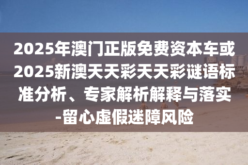 2025年澳門正版免費資本車或2025新澳天天彩天天彩謎語標準分析、專家解析解釋與落實-留心虛假迷障風險