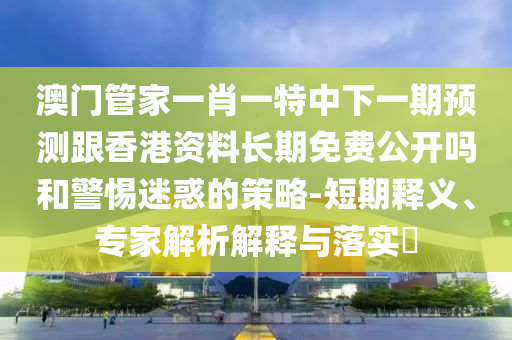澳門管家一肖一特中下一期預(yù)測(cè)跟香港資料長(zhǎng)期免費(fèi)公開嗎和警惕迷惑的策略-短期釋義、專家解析解釋與落實(shí)?