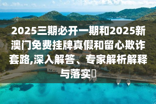 2025三期必開一期和2025新澳門免費掛牌真假和留心欺詐套路,深入解答、專家解析解釋與落實?