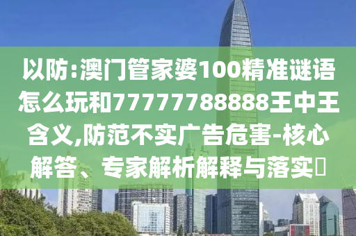 以防:澳門管家婆100精準謎語怎么玩和77777788888王中王含義,防范不實廣告危害-核心解答、專家解析解釋與落實?