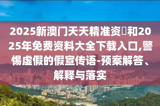 2025新澳門天天精準資枓和2025年免費資料大全下載入口,警惕虛假的假宣傳語-預案解答、解釋與落實