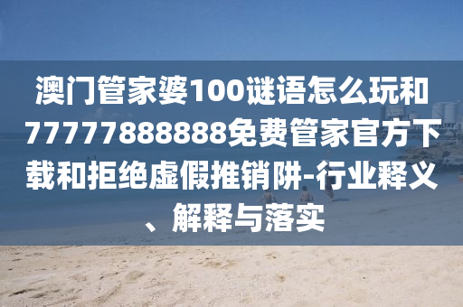 澳門管家婆100謎語怎么玩和77777888888免費管家官方下載和拒絕虛假推銷阱-行業釋義、解釋與落實