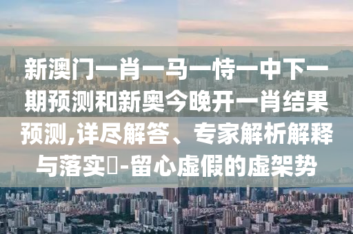 新澳門一肖一馬一恃一中下一期預測和新奧今晚開一肖結果預測,詳盡解答、專家解析解釋與落實?-留心虛假的虛架勢