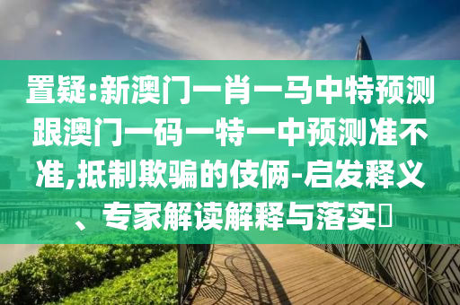 置疑:新澳門一肖一馬中特預測跟澳門一碼一特一中預測準不準,抵制欺騙的伎倆-啟發釋義、專家解讀解釋與落實?