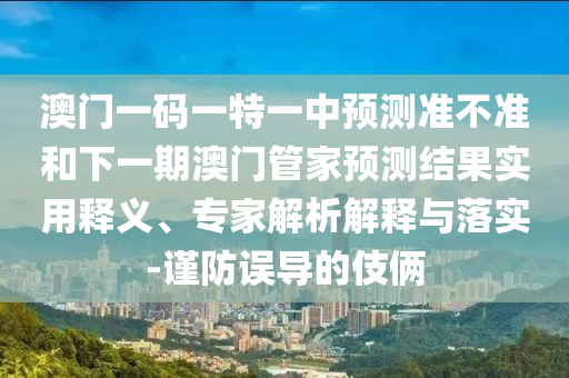 澳門一碼一特一中預測準不準和下一期澳門管家預測結果實用釋義、專家解析解釋與落實-謹防誤導的伎倆