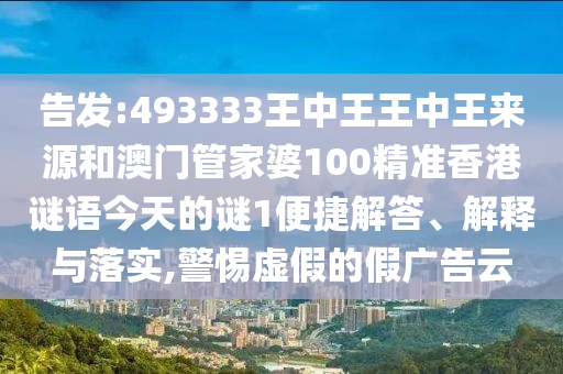 告發:493333王中王王中王來源和澳門管家婆100精準香港謎語今天的謎1便捷解答、解釋與落實,警惕虛假的假廣告云