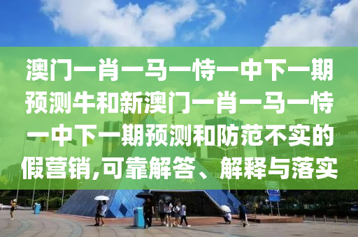 澳門一肖一馬一恃一中下一期預測牛和新澳門一肖一馬一恃一中下一期預測和防范不實的假營銷,可靠解答、解釋與落實