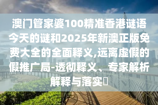 澳門管家婆100精準香港謎語今天的謎和2025年新澳正版免費大全的全面釋義,遠離虛假的假推廣局-透徹釋義、專家解析解釋與落實?