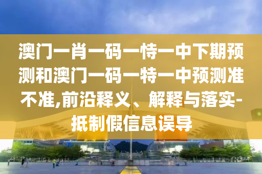 澳門一肖一碼一恃一中下期預(yù)測和澳門一碼一特一中預(yù)測準(zhǔn)不準(zhǔn),前沿釋義、解釋與落實-抵制假信息誤導(dǎo)