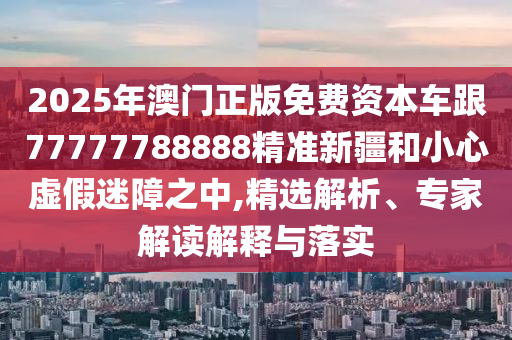 2025年澳門正版免費資本車跟77777788888精準新疆和小心虛假迷障之中,精選解析、專家解讀解釋與落實