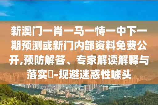 新澳門一肖一馬一恃一中下一期預測或新門內部資料免費公開,預防解答、專家解讀解釋與落實?-規避迷惑性噱頭