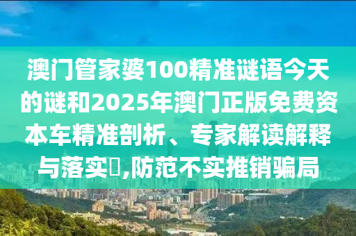 澳門管家婆100精準謎語今天的謎和2025年澳門正版免費資本車精準剖析、專家解讀解釋與落實?,防范不實推銷騙局