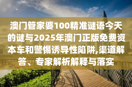 澳門管家婆100精準謎語今天的謎與2025年澳門正版免費資本車和警惕誘導性陷阱,渠道解答、專家解析解釋與落實