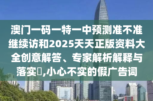 澳門一碼一特一中預(yù)測準不準繼續(xù)訪和2025天天正版資料大全創(chuàng)意解答、專家解析解釋與落實?,小心不實的假廣告詞