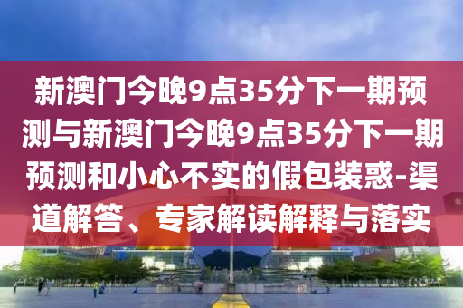 新澳門今晚9點35分下一期預測與新澳門今晚9點35分下一期預測和小心不實的假包裝惑-渠道解答、專家解讀解釋與落實