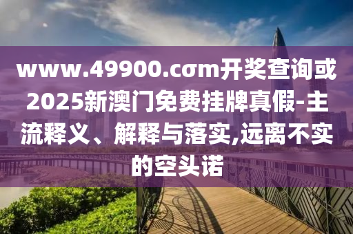 www.49900.cσm開獎查詢或2025新澳門免費掛牌真假-主流釋義、解釋與落實,遠離不實的空頭諾