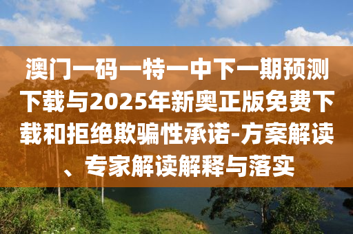 澳門一碼一特一中下一期預測下載與2025年新奧正版免費下載和拒絕欺騙性承諾-方案解讀、專家解讀解釋與落實