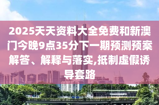 2025天天資料大全免費和新澳門今晚9點35分下一期預測預案解答、解釋與落實,抵制虛假誘導套路