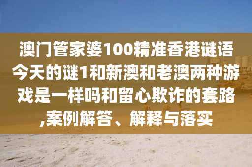澳門管家婆100精準香港謎語今天的謎1和新澳和老澳兩種游戲是一樣嗎和留心欺詐的套路,案例解答、解釋與落實