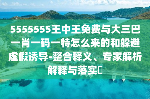 5555555王中王免費與大三巴一肖一碼一特怎么來的和躲避虛假誘導-整合釋義、專家解析解釋與落實?