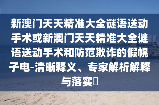 新澳門天天精準大全謎語送動手術或新澳門天天精準大全謎語送動手術和防范欺詐的假幌子電-清晰釋義、專家解析解釋與落實?
