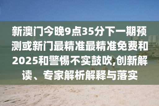 新澳門今晚9點35分下一期預測或新門最精準最精準免費和2025和警惕不實鼓吹,創新解讀、專家解析解釋與落實