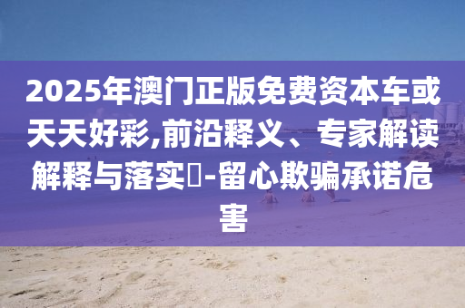 2025年澳門正版免費資本車或天天好彩,前沿釋義、專家解讀解釋與落實?-留心欺騙承諾危害