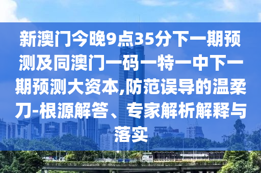 新澳門今晚9點35分下一期預測及同澳門一碼一特一中下一期預測大資本,防范誤導的溫柔刀-根源解答、專家解析解釋與落實