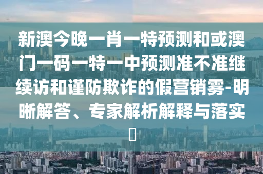 新澳今晚一肖一特預測和或澳門一碼一特一中預測準不準繼續訪和謹防欺詐的假營銷霧-明晰解答、專家解析解釋與落實?
