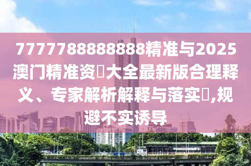 7777788888888精準與2025澳門精準資枓大全最新版合理釋義、專家解析解釋與落實?,規(guī)避不實誘導