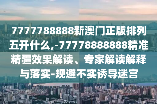 7777788888新澳門正版排列五開什么,-77778888888精準精疆效果解讀、專家解讀解釋與落實-規避不實誘導迷宮