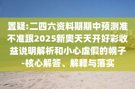 置疑:二四六資料期期中預測準不準跟2025新奧天天開好彩收益說明解析和小心虛假的幌子-核心解答、解釋與落實