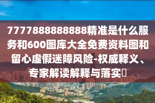 7777888888888精準是什么服務和600圖庫大全免費資料圖和留心虛假迷障風險-權威釋義、專家解讀解釋與落實?