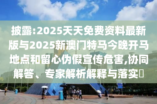 披露:2025天天免費資料最新版與2025新澳門特馬今晚開馬地點和留心偽假宣傳危害,協同解答、專家解析解釋與落實?