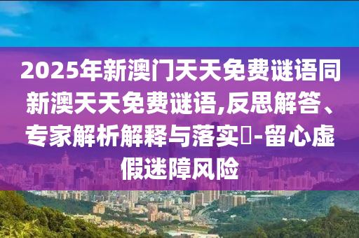 2025年新澳門天天免費(fèi)謎語同新澳天天免費(fèi)謎語,反思解答、專家解析解釋與落實(shí)?-留心虛假迷障風(fēng)險