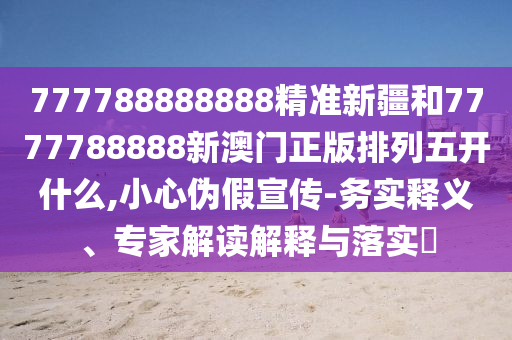 777788888888精準新疆和7777788888新澳門正版排列五開什么,小心偽假宣傳-務實釋義、專家解讀解釋與落實?