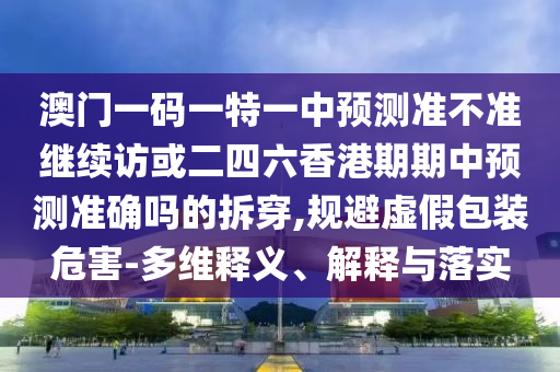 澳門一碼一特一中預測準不準繼續訪或二四六香港期期中預測準確嗎的拆穿,規避虛假包裝危害-多維釋義、解釋與落實